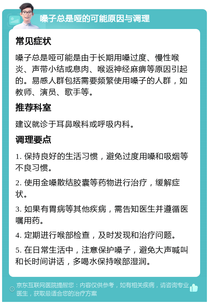 嗓子总是哑的可能原因与调理 常见症状 嗓子总是哑可能是由于长期用嗓过度、慢性喉炎、声带小结或息肉、喉返神经麻痹等原因引起的。易感人群包括需要频繁使用嗓子的人群，如教师、演员、歌手等。 推荐科室 建议就诊于耳鼻喉科或呼吸内科。 调理要点 1. 保持良好的生活习惯，避免过度用嗓和吸烟等不良习惯。 2. 使用金嗓散结胶囊等药物进行治疗，缓解症状。 3. 如果有胃病等其他疾病，需告知医生并遵循医嘱用药。 4. 定期进行喉部检查，及时发现和治疗问题。 5. 在日常生活中，注意保护嗓子，避免大声喊叫和长时间讲话，多喝水保持喉部湿润。