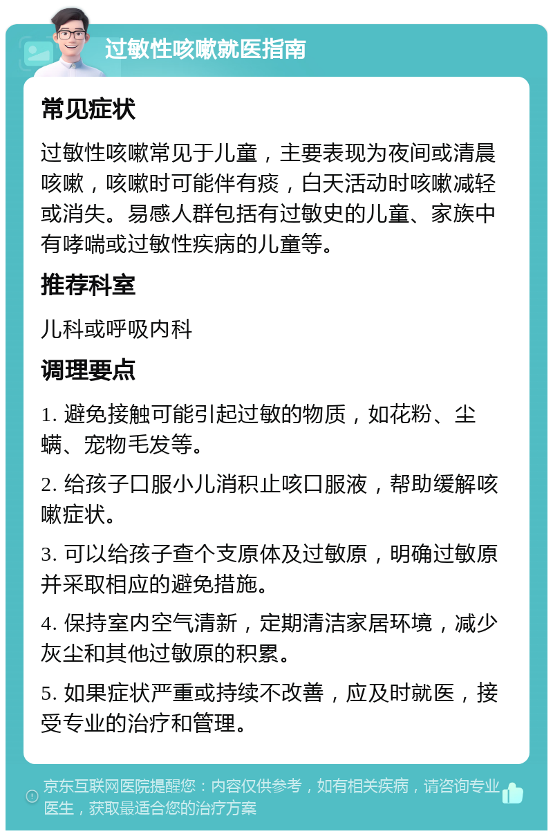 过敏性咳嗽就医指南 常见症状 过敏性咳嗽常见于儿童，主要表现为夜间或清晨咳嗽，咳嗽时可能伴有痰，白天活动时咳嗽减轻或消失。易感人群包括有过敏史的儿童、家族中有哮喘或过敏性疾病的儿童等。 推荐科室 儿科或呼吸内科 调理要点 1. 避免接触可能引起过敏的物质，如花粉、尘螨、宠物毛发等。 2. 给孩子口服小儿消积止咳口服液，帮助缓解咳嗽症状。 3. 可以给孩子查个支原体及过敏原，明确过敏原并采取相应的避免措施。 4. 保持室内空气清新，定期清洁家居环境，减少灰尘和其他过敏原的积累。 5. 如果症状严重或持续不改善，应及时就医，接受专业的治疗和管理。