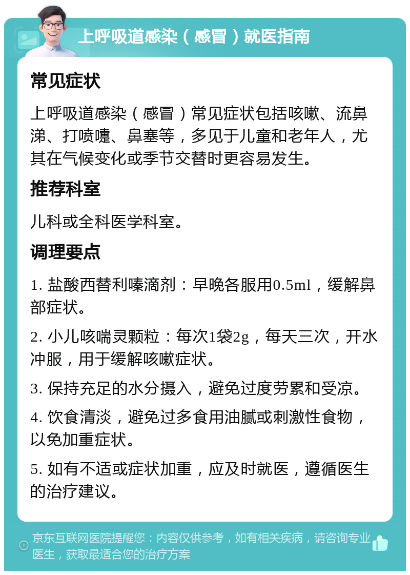 上呼吸道感染（感冒）就医指南 常见症状 上呼吸道感染（感冒）常见症状包括咳嗽、流鼻涕、打喷嚏、鼻塞等，多见于儿童和老年人，尤其在气候变化或季节交替时更容易发生。 推荐科室 儿科或全科医学科室。 调理要点 1. 盐酸西替利嗪滴剂：早晚各服用0.5ml，缓解鼻部症状。 2. 小儿咳喘灵颗粒：每次1袋2g，每天三次，开水冲服，用于缓解咳嗽症状。 3. 保持充足的水分摄入，避免过度劳累和受凉。 4. 饮食清淡，避免过多食用油腻或刺激性食物，以免加重症状。 5. 如有不适或症状加重，应及时就医，遵循医生的治疗建议。