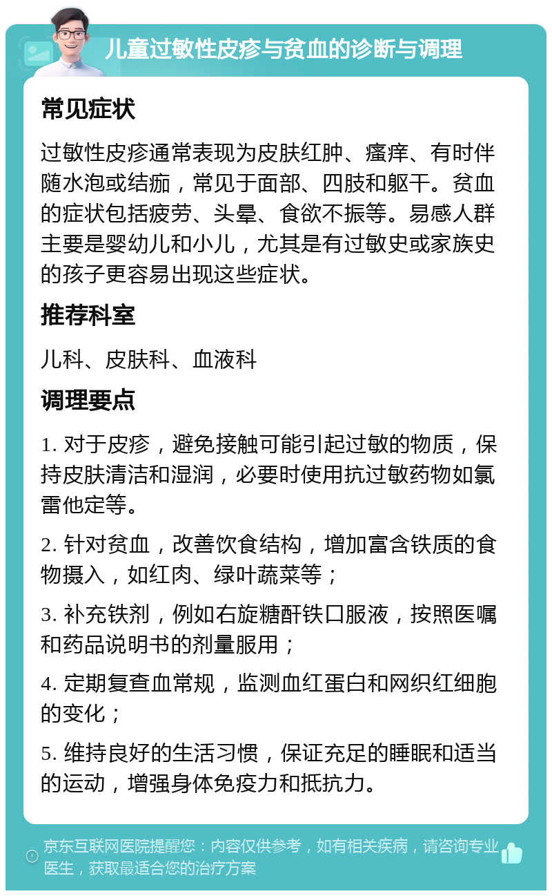 儿童过敏性皮疹与贫血的诊断与调理 常见症状 过敏性皮疹通常表现为皮肤红肿、瘙痒、有时伴随水泡或结痂，常见于面部、四肢和躯干。贫血的症状包括疲劳、头晕、食欲不振等。易感人群主要是婴幼儿和小儿，尤其是有过敏史或家族史的孩子更容易出现这些症状。 推荐科室 儿科、皮肤科、血液科 调理要点 1. 对于皮疹，避免接触可能引起过敏的物质，保持皮肤清洁和湿润，必要时使用抗过敏药物如氯雷他定等。 2. 针对贫血，改善饮食结构，增加富含铁质的食物摄入，如红肉、绿叶蔬菜等； 3. 补充铁剂，例如右旋糖酐铁口服液，按照医嘱和药品说明书的剂量服用； 4. 定期复查血常规，监测血红蛋白和网织红细胞的变化； 5. 维持良好的生活习惯，保证充足的睡眠和适当的运动，增强身体免疫力和抵抗力。