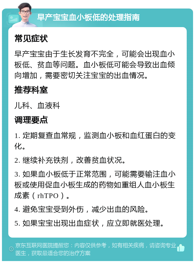 早产宝宝血小板低的处理指南 常见症状 早产宝宝由于生长发育不完全，可能会出现血小板低、贫血等问题。血小板低可能会导致出血倾向增加，需要密切关注宝宝的出血情况。 推荐科室 儿科、血液科 调理要点 1. 定期复查血常规，监测血小板和血红蛋白的变化。 2. 继续补充铁剂，改善贫血状况。 3. 如果血小板低于正常范围，可能需要输注血小板或使用促血小板生成的药物如重组人血小板生成素（rhTPO）。 4. 避免宝宝受到外伤，减少出血的风险。 5. 如果宝宝出现出血症状，应立即就医处理。