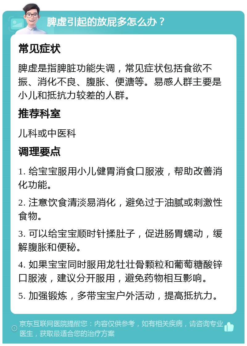 脾虚引起的放屁多怎么办？ 常见症状 脾虚是指脾脏功能失调，常见症状包括食欲不振、消化不良、腹胀、便溏等。易感人群主要是小儿和抵抗力较差的人群。 推荐科室 儿科或中医科 调理要点 1. 给宝宝服用小儿健胃消食口服液，帮助改善消化功能。 2. 注意饮食清淡易消化，避免过于油腻或刺激性食物。 3. 可以给宝宝顺时针揉肚子，促进肠胃蠕动，缓解腹胀和便秘。 4. 如果宝宝同时服用龙牡壮骨颗粒和葡萄糖酸锌口服液，建议分开服用，避免药物相互影响。 5. 加强锻炼，多带宝宝户外活动，提高抵抗力。