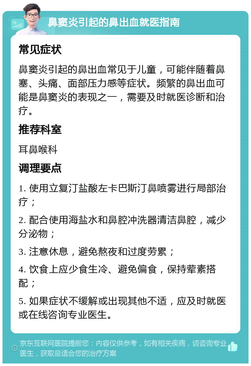 鼻窦炎引起的鼻出血就医指南 常见症状 鼻窦炎引起的鼻出血常见于儿童，可能伴随着鼻塞、头痛、面部压力感等症状。频繁的鼻出血可能是鼻窦炎的表现之一，需要及时就医诊断和治疗。 推荐科室 耳鼻喉科 调理要点 1. 使用立复汀盐酸左卡巴斯汀鼻喷雾进行局部治疗； 2. 配合使用海盐水和鼻腔冲洗器清洁鼻腔，减少分泌物； 3. 注意休息，避免熬夜和过度劳累； 4. 饮食上应少食生冷、避免偏食，保持荤素搭配； 5. 如果症状不缓解或出现其他不适，应及时就医或在线咨询专业医生。