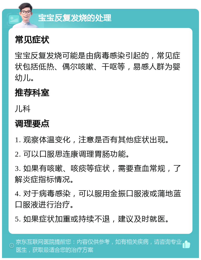 宝宝反复发烧的处理 常见症状 宝宝反复发烧可能是由病毒感染引起的，常见症状包括低热、偶尔咳嗽、干呕等，易感人群为婴幼儿。 推荐科室 儿科 调理要点 1. 观察体温变化，注意是否有其他症状出现。 2. 可以口服思连康调理胃肠功能。 3. 如果有咳嗽、咳痰等症状，需要查血常规，了解炎症指标情况。 4. 对于病毒感染，可以服用金振口服液或蒲地蓝口服液进行治疗。 5. 如果症状加重或持续不退，建议及时就医。