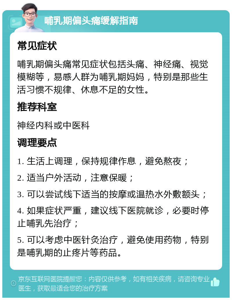 哺乳期偏头痛缓解指南 常见症状 哺乳期偏头痛常见症状包括头痛、神经痛、视觉模糊等，易感人群为哺乳期妈妈，特别是那些生活习惯不规律、休息不足的女性。 推荐科室 神经内科或中医科 调理要点 1. 生活上调理，保持规律作息，避免熬夜； 2. 适当户外活动，注意保暖； 3. 可以尝试线下适当的按摩或温热水外敷额头； 4. 如果症状严重，建议线下医院就诊，必要时停止哺乳先治疗； 5. 可以考虑中医针灸治疗，避免使用药物，特别是哺乳期的止疼片等药品。