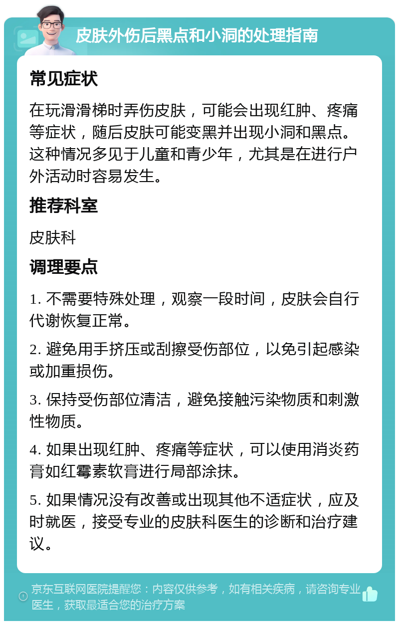 皮肤外伤后黑点和小洞的处理指南 常见症状 在玩滑滑梯时弄伤皮肤，可能会出现红肿、疼痛等症状，随后皮肤可能变黑并出现小洞和黑点。这种情况多见于儿童和青少年，尤其是在进行户外活动时容易发生。 推荐科室 皮肤科 调理要点 1. 不需要特殊处理，观察一段时间，皮肤会自行代谢恢复正常。 2. 避免用手挤压或刮擦受伤部位，以免引起感染或加重损伤。 3. 保持受伤部位清洁，避免接触污染物质和刺激性物质。 4. 如果出现红肿、疼痛等症状，可以使用消炎药膏如红霉素软膏进行局部涂抹。 5. 如果情况没有改善或出现其他不适症状，应及时就医，接受专业的皮肤科医生的诊断和治疗建议。