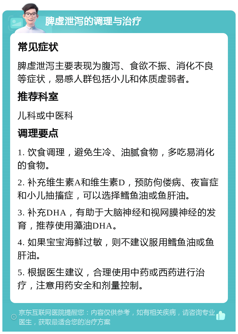 脾虚泄泻的调理与治疗 常见症状 脾虚泄泻主要表现为腹泻、食欲不振、消化不良等症状，易感人群包括小儿和体质虚弱者。 推荐科室 儿科或中医科 调理要点 1. 饮食调理，避免生冷、油腻食物，多吃易消化的食物。 2. 补充维生素A和维生素D，预防佝偻病、夜盲症和小儿抽搐症，可以选择鳕鱼油或鱼肝油。 3. 补充DHA，有助于大脑神经和视网膜神经的发育，推荐使用藻油DHA。 4. 如果宝宝海鲜过敏，则不建议服用鳕鱼油或鱼肝油。 5. 根据医生建议，合理使用中药或西药进行治疗，注意用药安全和剂量控制。