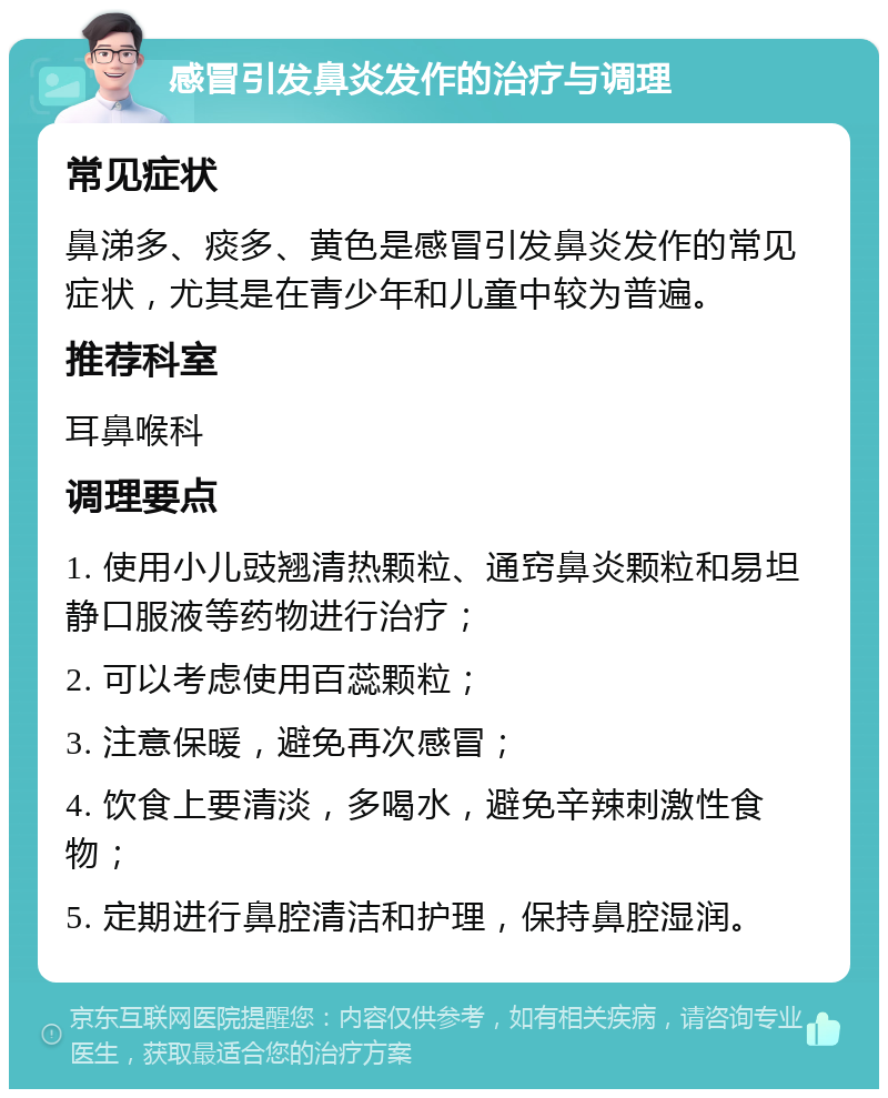 感冒引发鼻炎发作的治疗与调理 常见症状 鼻涕多、痰多、黄色是感冒引发鼻炎发作的常见症状，尤其是在青少年和儿童中较为普遍。 推荐科室 耳鼻喉科 调理要点 1. 使用小儿豉翘清热颗粒、通窍鼻炎颗粒和易坦静口服液等药物进行治疗； 2. 可以考虑使用百蕊颗粒； 3. 注意保暖，避免再次感冒； 4. 饮食上要清淡，多喝水，避免辛辣刺激性食物； 5. 定期进行鼻腔清洁和护理，保持鼻腔湿润。