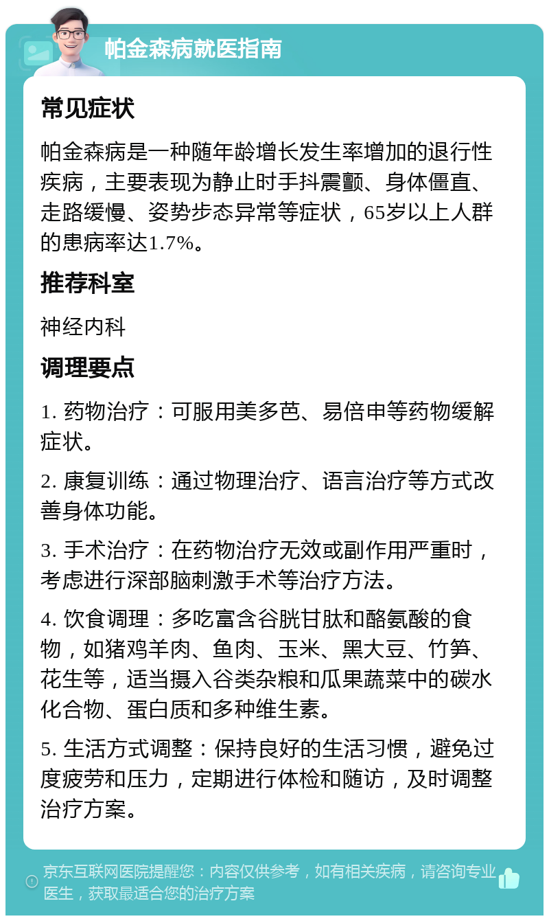 帕金森病就医指南 常见症状 帕金森病是一种随年龄增长发生率增加的退行性疾病，主要表现为静止时手抖震颤、身体僵直、走路缓慢、姿势步态异常等症状，65岁以上人群的患病率达1.7%。 推荐科室 神经内科 调理要点 1. 药物治疗：可服用美多芭、易倍申等药物缓解症状。 2. 康复训练：通过物理治疗、语言治疗等方式改善身体功能。 3. 手术治疗：在药物治疗无效或副作用严重时，考虑进行深部脑刺激手术等治疗方法。 4. 饮食调理：多吃富含谷胱甘肽和酪氨酸的食物，如猪鸡羊肉、鱼肉、玉米、黑大豆、竹笋、花生等，适当摄入谷类杂粮和瓜果蔬菜中的碳水化合物、蛋白质和多种维生素。 5. 生活方式调整：保持良好的生活习惯，避免过度疲劳和压力，定期进行体检和随访，及时调整治疗方案。