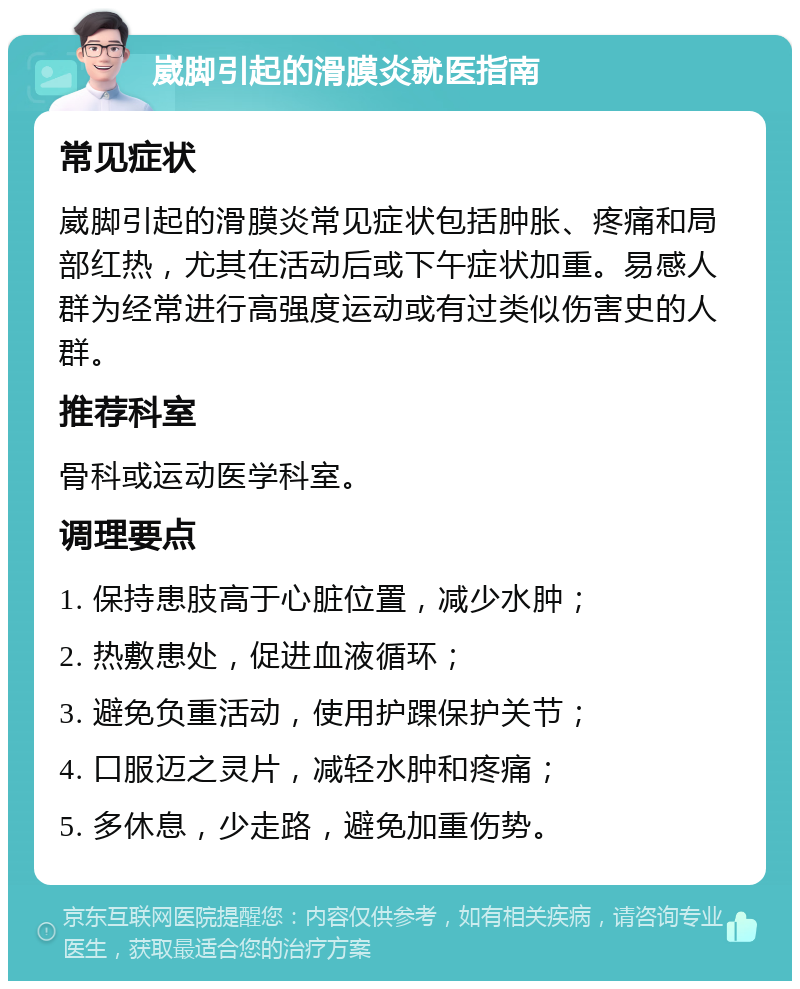 崴脚引起的滑膜炎就医指南 常见症状 崴脚引起的滑膜炎常见症状包括肿胀、疼痛和局部红热，尤其在活动后或下午症状加重。易感人群为经常进行高强度运动或有过类似伤害史的人群。 推荐科室 骨科或运动医学科室。 调理要点 1. 保持患肢高于心脏位置，减少水肿； 2. 热敷患处，促进血液循环； 3. 避免负重活动，使用护踝保护关节； 4. 口服迈之灵片，减轻水肿和疼痛； 5. 多休息，少走路，避免加重伤势。