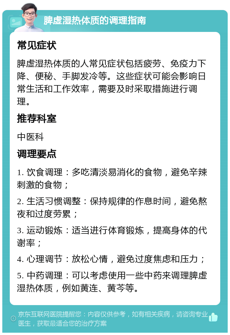 脾虚湿热体质的调理指南 常见症状 脾虚湿热体质的人常见症状包括疲劳、免疫力下降、便秘、手脚发冷等。这些症状可能会影响日常生活和工作效率，需要及时采取措施进行调理。 推荐科室 中医科 调理要点 1. 饮食调理：多吃清淡易消化的食物，避免辛辣刺激的食物； 2. 生活习惯调整：保持规律的作息时间，避免熬夜和过度劳累； 3. 运动锻炼：适当进行体育锻炼，提高身体的代谢率； 4. 心理调节：放松心情，避免过度焦虑和压力； 5. 中药调理：可以考虑使用一些中药来调理脾虚湿热体质，例如黄连、黄芩等。