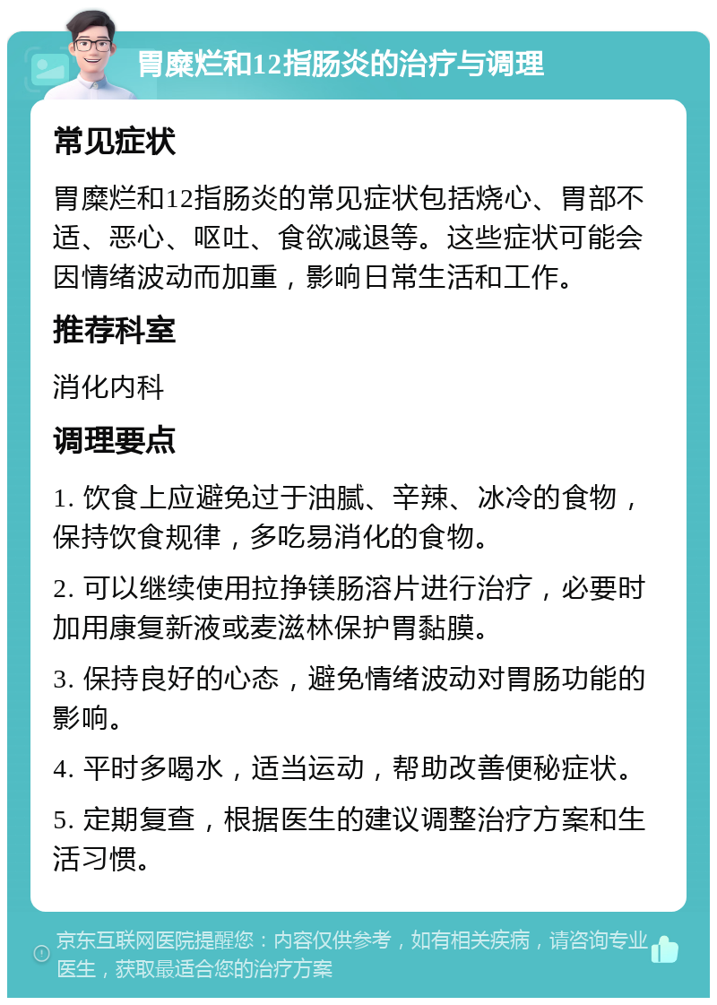 胃糜烂和12指肠炎的治疗与调理 常见症状 胃糜烂和12指肠炎的常见症状包括烧心、胃部不适、恶心、呕吐、食欲减退等。这些症状可能会因情绪波动而加重，影响日常生活和工作。 推荐科室 消化内科 调理要点 1. 饮食上应避免过于油腻、辛辣、冰冷的食物，保持饮食规律，多吃易消化的食物。 2. 可以继续使用拉挣镁肠溶片进行治疗，必要时加用康复新液或麦滋林保护胃黏膜。 3. 保持良好的心态，避免情绪波动对胃肠功能的影响。 4. 平时多喝水，适当运动，帮助改善便秘症状。 5. 定期复查，根据医生的建议调整治疗方案和生活习惯。