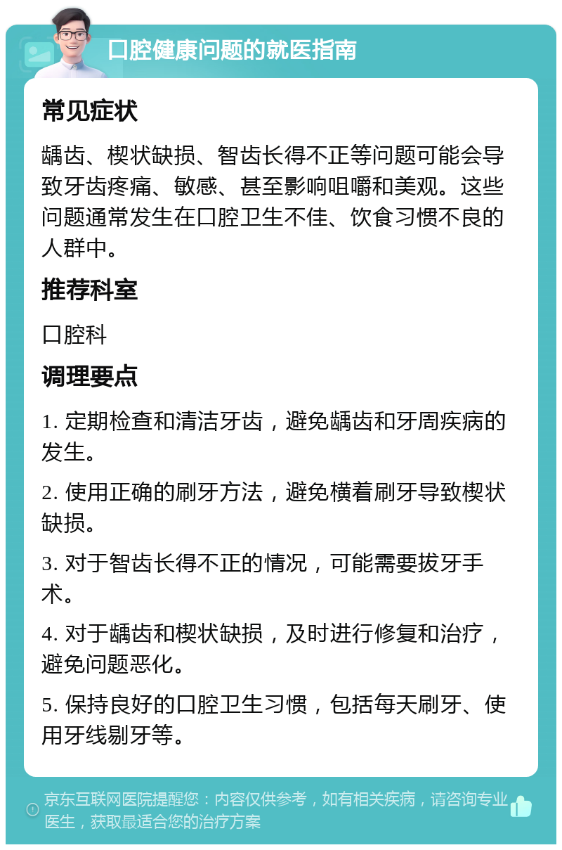 口腔健康问题的就医指南 常见症状 龋齿、楔状缺损、智齿长得不正等问题可能会导致牙齿疼痛、敏感、甚至影响咀嚼和美观。这些问题通常发生在口腔卫生不佳、饮食习惯不良的人群中。 推荐科室 口腔科 调理要点 1. 定期检查和清洁牙齿，避免龋齿和牙周疾病的发生。 2. 使用正确的刷牙方法，避免横着刷牙导致楔状缺损。 3. 对于智齿长得不正的情况，可能需要拔牙手术。 4. 对于龋齿和楔状缺损，及时进行修复和治疗，避免问题恶化。 5. 保持良好的口腔卫生习惯，包括每天刷牙、使用牙线剔牙等。