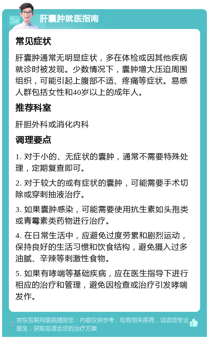 肝囊肿就医指南 常见症状 肝囊肿通常无明显症状，多在体检或因其他疾病就诊时被发现。少数情况下，囊肿增大压迫周围组织，可能引起上腹部不适、疼痛等症状。易感人群包括女性和40岁以上的成年人。 推荐科室 肝胆外科或消化内科 调理要点 1. 对于小的、无症状的囊肿，通常不需要特殊处理，定期复查即可。 2. 对于较大的或有症状的囊肿，可能需要手术切除或穿刺抽液治疗。 3. 如果囊肿感染，可能需要使用抗生素如头孢类或青霉素类药物进行治疗。 4. 在日常生活中，应避免过度劳累和剧烈运动，保持良好的生活习惯和饮食结构，避免摄入过多油腻、辛辣等刺激性食物。 5. 如果有哮喘等基础疾病，应在医生指导下进行相应的治疗和管理，避免因检查或治疗引发哮喘发作。