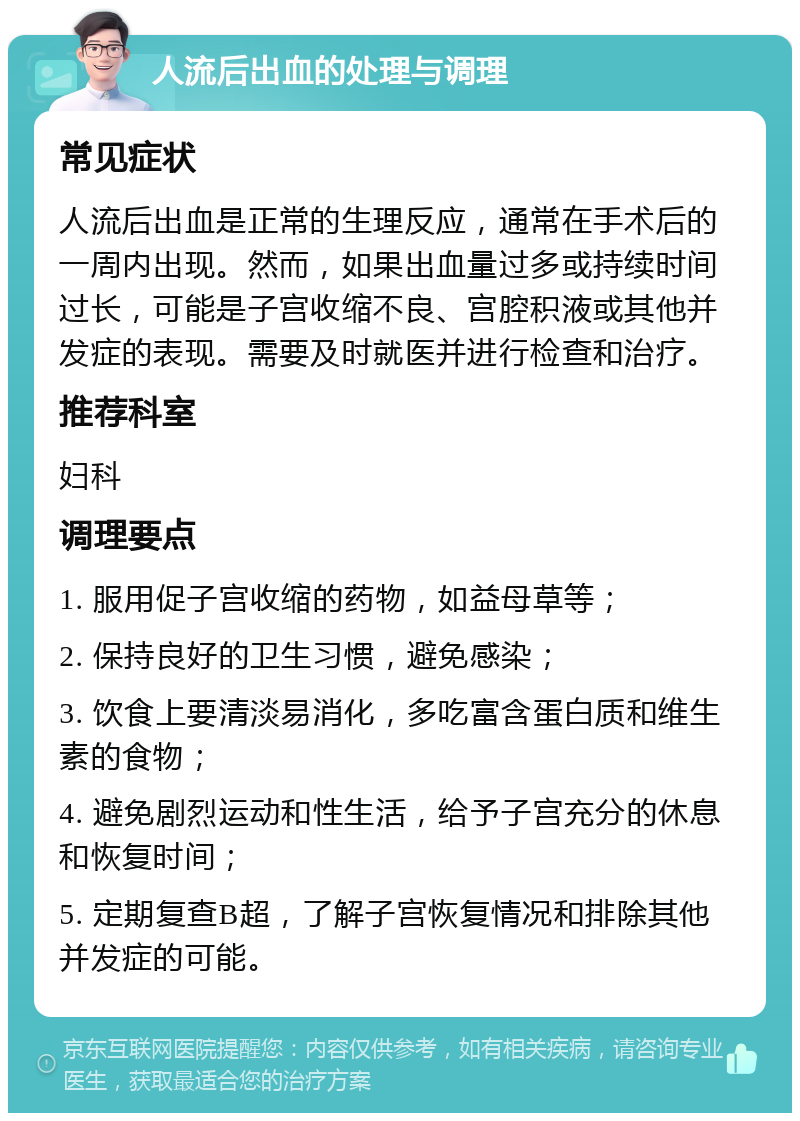 人流后出血的处理与调理 常见症状 人流后出血是正常的生理反应，通常在手术后的一周内出现。然而，如果出血量过多或持续时间过长，可能是子宫收缩不良、宫腔积液或其他并发症的表现。需要及时就医并进行检查和治疗。 推荐科室 妇科 调理要点 1. 服用促子宫收缩的药物，如益母草等； 2. 保持良好的卫生习惯，避免感染； 3. 饮食上要清淡易消化，多吃富含蛋白质和维生素的食物； 4. 避免剧烈运动和性生活，给予子宫充分的休息和恢复时间； 5. 定期复查B超，了解子宫恢复情况和排除其他并发症的可能。