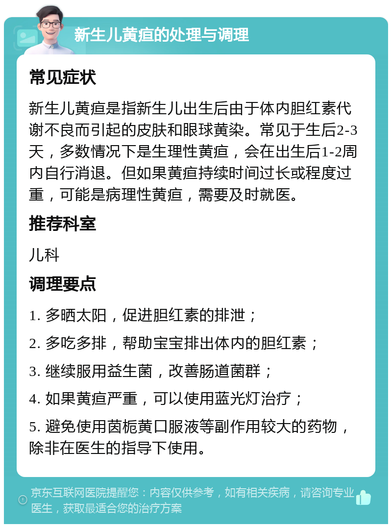 新生儿黄疸的处理与调理 常见症状 新生儿黄疸是指新生儿出生后由于体内胆红素代谢不良而引起的皮肤和眼球黄染。常见于生后2-3天，多数情况下是生理性黄疸，会在出生后1-2周内自行消退。但如果黄疸持续时间过长或程度过重，可能是病理性黄疸，需要及时就医。 推荐科室 儿科 调理要点 1. 多晒太阳，促进胆红素的排泄； 2. 多吃多排，帮助宝宝排出体内的胆红素； 3. 继续服用益生菌，改善肠道菌群； 4. 如果黄疸严重，可以使用蓝光灯治疗； 5. 避免使用茵栀黄口服液等副作用较大的药物，除非在医生的指导下使用。