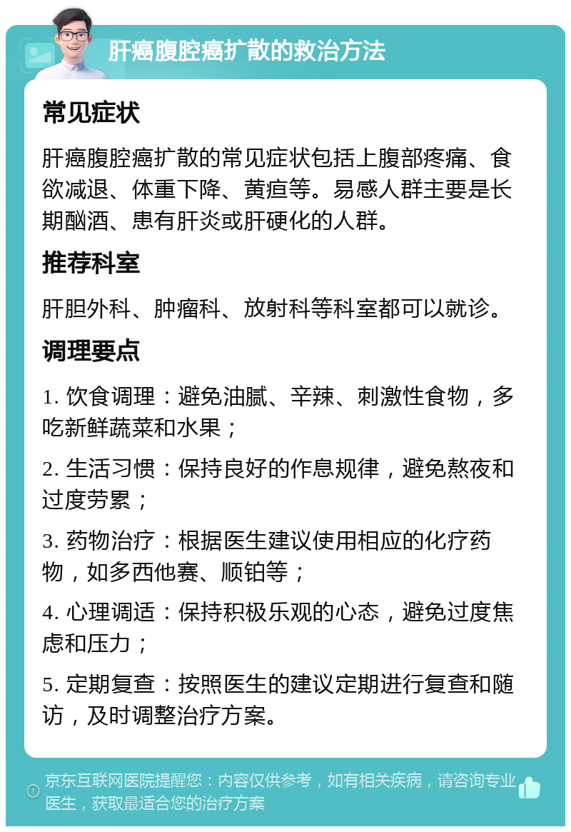 肝癌腹腔癌扩散的救治方法 常见症状 肝癌腹腔癌扩散的常见症状包括上腹部疼痛、食欲减退、体重下降、黄疸等。易感人群主要是长期酗酒、患有肝炎或肝硬化的人群。 推荐科室 肝胆外科、肿瘤科、放射科等科室都可以就诊。 调理要点 1. 饮食调理：避免油腻、辛辣、刺激性食物，多吃新鲜蔬菜和水果； 2. 生活习惯：保持良好的作息规律，避免熬夜和过度劳累； 3. 药物治疗：根据医生建议使用相应的化疗药物，如多西他赛、顺铂等； 4. 心理调适：保持积极乐观的心态，避免过度焦虑和压力； 5. 定期复查：按照医生的建议定期进行复查和随访，及时调整治疗方案。