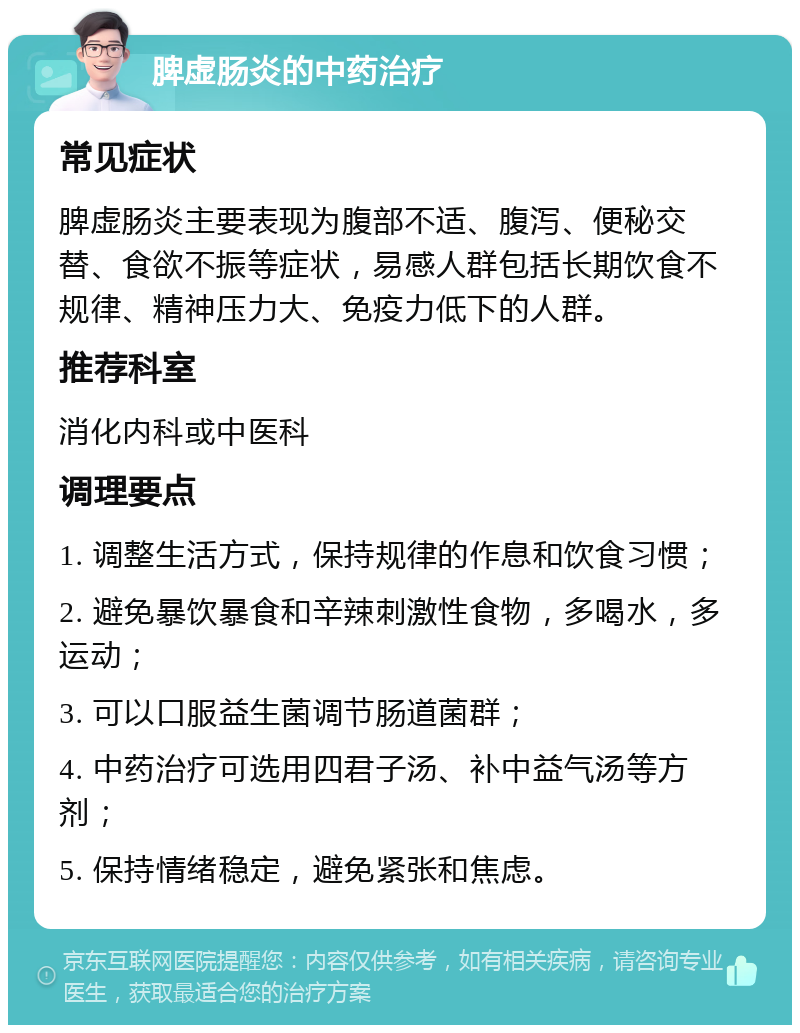 脾虚肠炎的中药治疗 常见症状 脾虚肠炎主要表现为腹部不适、腹泻、便秘交替、食欲不振等症状，易感人群包括长期饮食不规律、精神压力大、免疫力低下的人群。 推荐科室 消化内科或中医科 调理要点 1. 调整生活方式，保持规律的作息和饮食习惯； 2. 避免暴饮暴食和辛辣刺激性食物，多喝水，多运动； 3. 可以口服益生菌调节肠道菌群； 4. 中药治疗可选用四君子汤、补中益气汤等方剂； 5. 保持情绪稳定，避免紧张和焦虑。