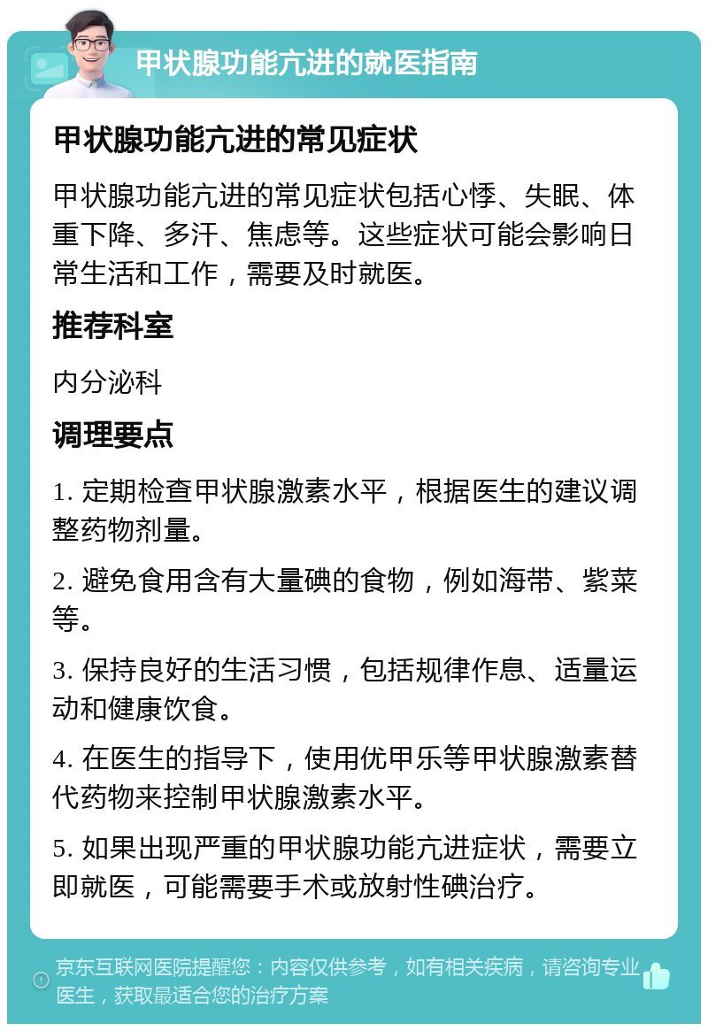 甲状腺功能亢进的就医指南 甲状腺功能亢进的常见症状 甲状腺功能亢进的常见症状包括心悸、失眠、体重下降、多汗、焦虑等。这些症状可能会影响日常生活和工作，需要及时就医。 推荐科室 内分泌科 调理要点 1. 定期检查甲状腺激素水平，根据医生的建议调整药物剂量。 2. 避免食用含有大量碘的食物，例如海带、紫菜等。 3. 保持良好的生活习惯，包括规律作息、适量运动和健康饮食。 4. 在医生的指导下，使用优甲乐等甲状腺激素替代药物来控制甲状腺激素水平。 5. 如果出现严重的甲状腺功能亢进症状，需要立即就医，可能需要手术或放射性碘治疗。