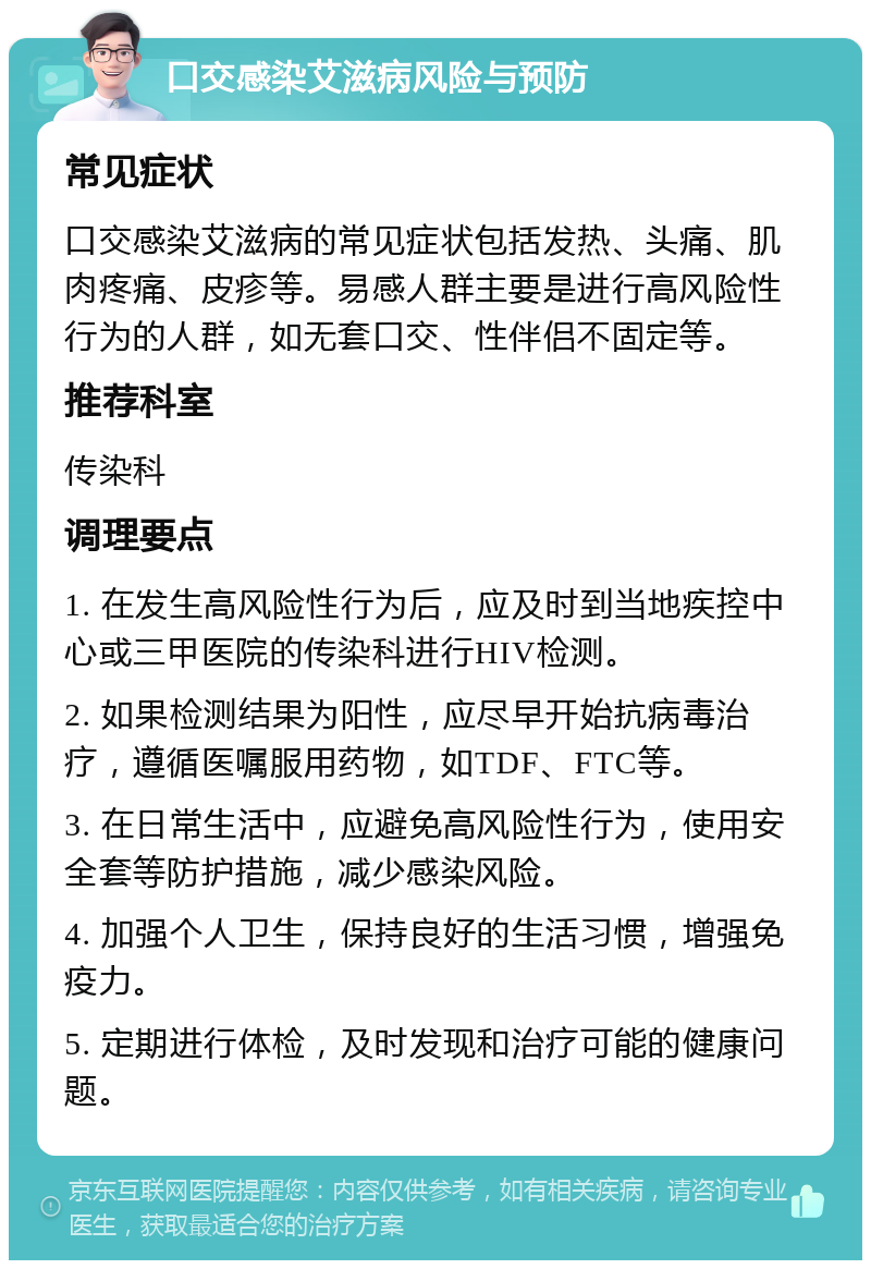 口交感染艾滋病风险与预防 常见症状 口交感染艾滋病的常见症状包括发热、头痛、肌肉疼痛、皮疹等。易感人群主要是进行高风险性行为的人群，如无套口交、性伴侣不固定等。 推荐科室 传染科 调理要点 1. 在发生高风险性行为后，应及时到当地疾控中心或三甲医院的传染科进行HIV检测。 2. 如果检测结果为阳性，应尽早开始抗病毒治疗，遵循医嘱服用药物，如TDF、FTC等。 3. 在日常生活中，应避免高风险性行为，使用安全套等防护措施，减少感染风险。 4. 加强个人卫生，保持良好的生活习惯，增强免疫力。 5. 定期进行体检，及时发现和治疗可能的健康问题。