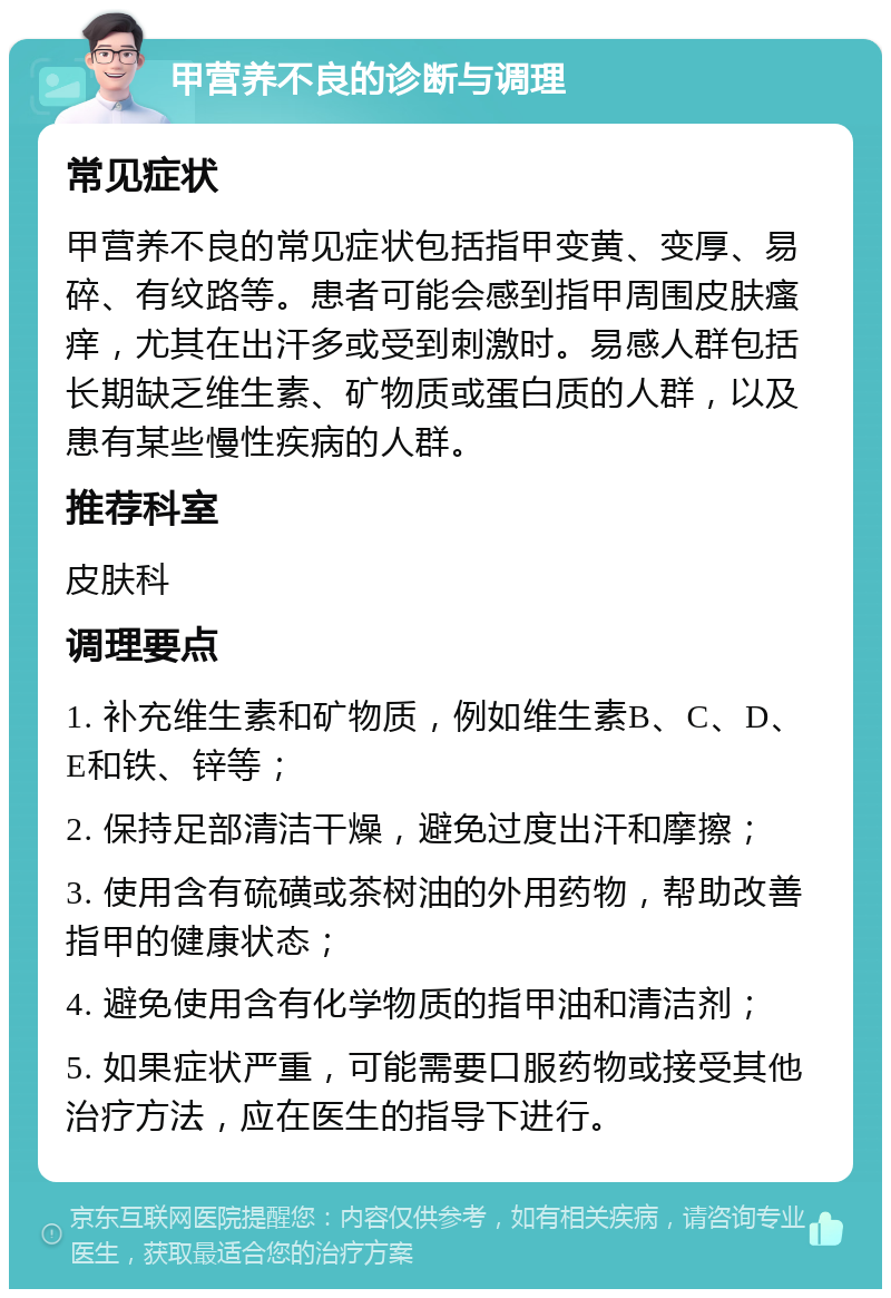 甲营养不良的诊断与调理 常见症状 甲营养不良的常见症状包括指甲变黄、变厚、易碎、有纹路等。患者可能会感到指甲周围皮肤瘙痒，尤其在出汗多或受到刺激时。易感人群包括长期缺乏维生素、矿物质或蛋白质的人群，以及患有某些慢性疾病的人群。 推荐科室 皮肤科 调理要点 1. 补充维生素和矿物质，例如维生素B、C、D、E和铁、锌等； 2. 保持足部清洁干燥，避免过度出汗和摩擦； 3. 使用含有硫磺或茶树油的外用药物，帮助改善指甲的健康状态； 4. 避免使用含有化学物质的指甲油和清洁剂； 5. 如果症状严重，可能需要口服药物或接受其他治疗方法，应在医生的指导下进行。