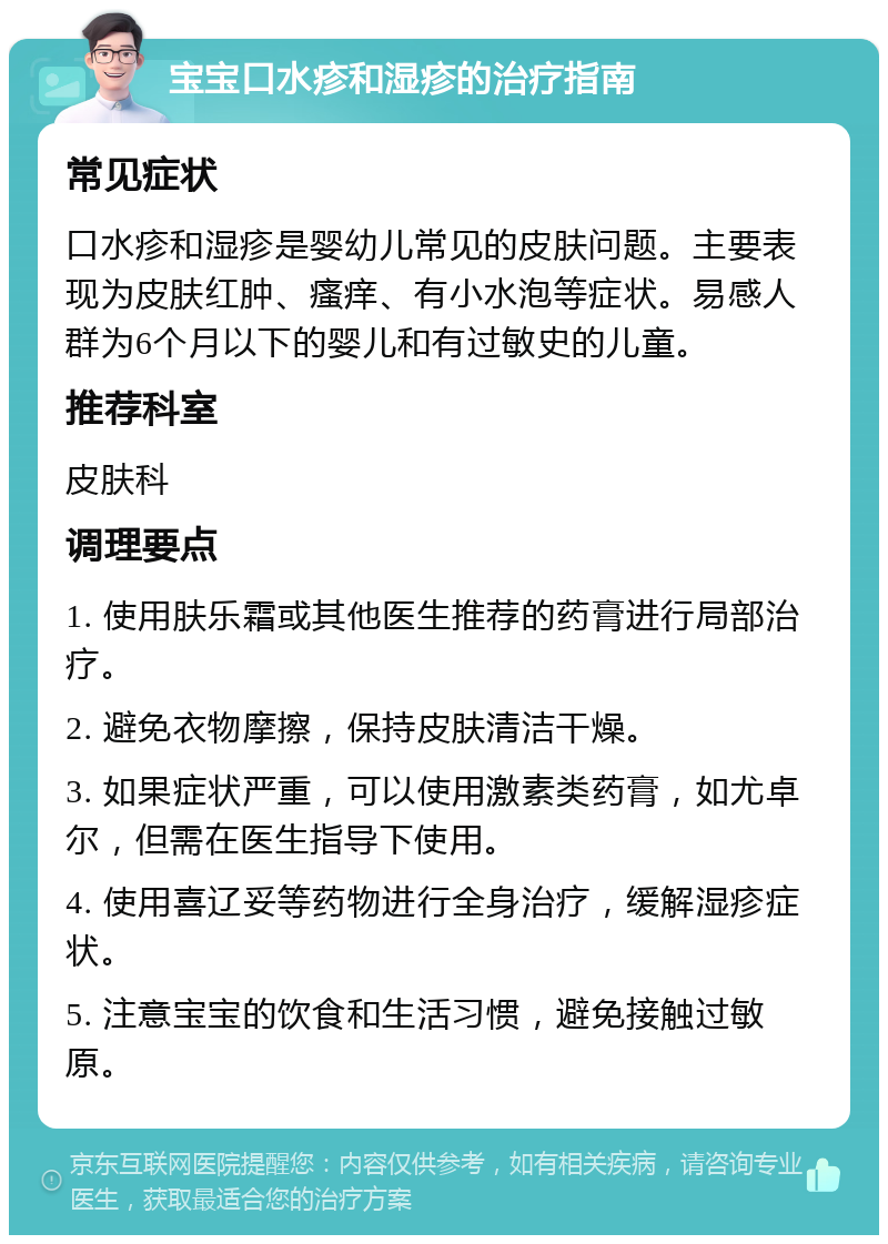 宝宝口水疹和湿疹的治疗指南 常见症状 口水疹和湿疹是婴幼儿常见的皮肤问题。主要表现为皮肤红肿、瘙痒、有小水泡等症状。易感人群为6个月以下的婴儿和有过敏史的儿童。 推荐科室 皮肤科 调理要点 1. 使用肤乐霜或其他医生推荐的药膏进行局部治疗。 2. 避免衣物摩擦，保持皮肤清洁干燥。 3. 如果症状严重，可以使用激素类药膏，如尤卓尔，但需在医生指导下使用。 4. 使用喜辽妥等药物进行全身治疗，缓解湿疹症状。 5. 注意宝宝的饮食和生活习惯，避免接触过敏原。