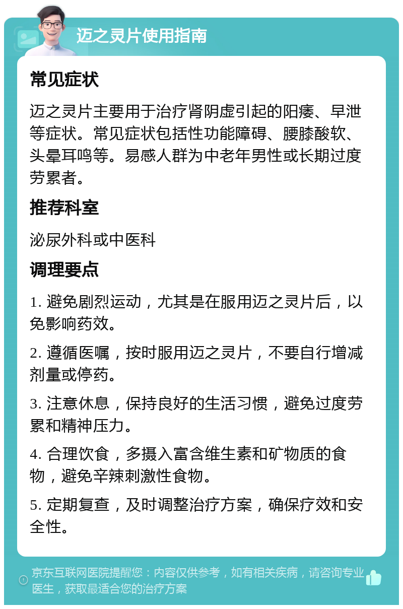 迈之灵片使用指南 常见症状 迈之灵片主要用于治疗肾阴虚引起的阳痿、早泄等症状。常见症状包括性功能障碍、腰膝酸软、头晕耳鸣等。易感人群为中老年男性或长期过度劳累者。 推荐科室 泌尿外科或中医科 调理要点 1. 避免剧烈运动，尤其是在服用迈之灵片后，以免影响药效。 2. 遵循医嘱，按时服用迈之灵片，不要自行增减剂量或停药。 3. 注意休息，保持良好的生活习惯，避免过度劳累和精神压力。 4. 合理饮食，多摄入富含维生素和矿物质的食物，避免辛辣刺激性食物。 5. 定期复查，及时调整治疗方案，确保疗效和安全性。