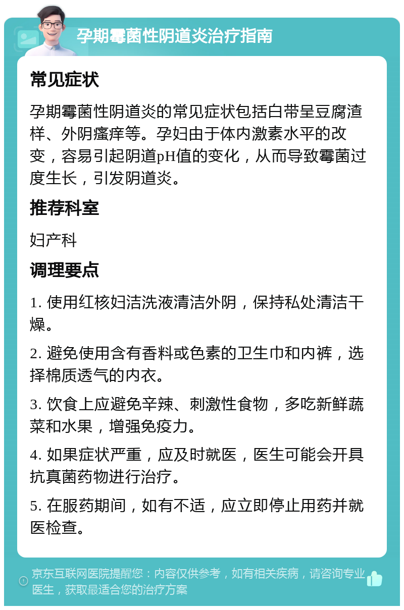 孕期霉菌性阴道炎治疗指南 常见症状 孕期霉菌性阴道炎的常见症状包括白带呈豆腐渣样、外阴瘙痒等。孕妇由于体内激素水平的改变，容易引起阴道pH值的变化，从而导致霉菌过度生长，引发阴道炎。 推荐科室 妇产科 调理要点 1. 使用红核妇洁洗液清洁外阴，保持私处清洁干燥。 2. 避免使用含有香料或色素的卫生巾和内裤，选择棉质透气的内衣。 3. 饮食上应避免辛辣、刺激性食物，多吃新鲜蔬菜和水果，增强免疫力。 4. 如果症状严重，应及时就医，医生可能会开具抗真菌药物进行治疗。 5. 在服药期间，如有不适，应立即停止用药并就医检查。