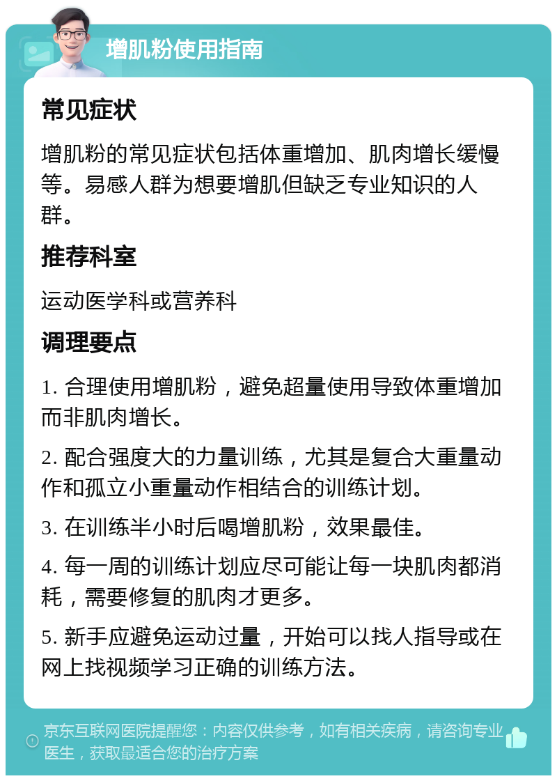 增肌粉使用指南 常见症状 增肌粉的常见症状包括体重增加、肌肉增长缓慢等。易感人群为想要增肌但缺乏专业知识的人群。 推荐科室 运动医学科或营养科 调理要点 1. 合理使用增肌粉，避免超量使用导致体重增加而非肌肉增长。 2. 配合强度大的力量训练，尤其是复合大重量动作和孤立小重量动作相结合的训练计划。 3. 在训练半小时后喝增肌粉，效果最佳。 4. 每一周的训练计划应尽可能让每一块肌肉都消耗，需要修复的肌肉才更多。 5. 新手应避免运动过量，开始可以找人指导或在网上找视频学习正确的训练方法。