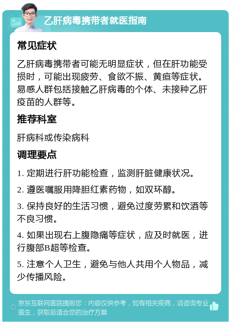 乙肝病毒携带者就医指南 常见症状 乙肝病毒携带者可能无明显症状，但在肝功能受损时，可能出现疲劳、食欲不振、黄疸等症状。易感人群包括接触乙肝病毒的个体、未接种乙肝疫苗的人群等。 推荐科室 肝病科或传染病科 调理要点 1. 定期进行肝功能检查，监测肝脏健康状况。 2. 遵医嘱服用降胆红素药物，如双环醇。 3. 保持良好的生活习惯，避免过度劳累和饮酒等不良习惯。 4. 如果出现右上腹隐痛等症状，应及时就医，进行腹部B超等检查。 5. 注意个人卫生，避免与他人共用个人物品，减少传播风险。