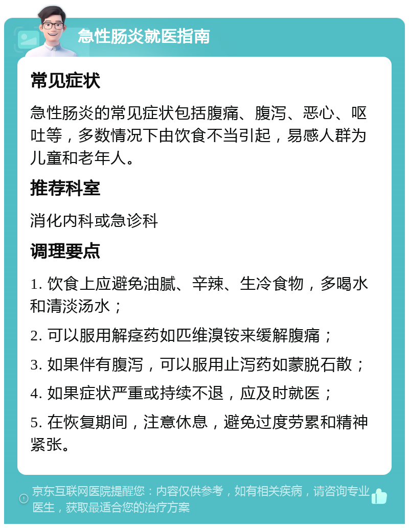 急性肠炎就医指南 常见症状 急性肠炎的常见症状包括腹痛、腹泻、恶心、呕吐等，多数情况下由饮食不当引起，易感人群为儿童和老年人。 推荐科室 消化内科或急诊科 调理要点 1. 饮食上应避免油腻、辛辣、生冷食物，多喝水和清淡汤水； 2. 可以服用解痉药如匹维溴铵来缓解腹痛； 3. 如果伴有腹泻，可以服用止泻药如蒙脱石散； 4. 如果症状严重或持续不退，应及时就医； 5. 在恢复期间，注意休息，避免过度劳累和精神紧张。