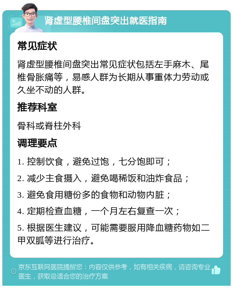 肾虚型腰椎间盘突出就医指南 常见症状 肾虚型腰椎间盘突出常见症状包括左手麻木、尾椎骨胀痛等，易感人群为长期从事重体力劳动或久坐不动的人群。 推荐科室 骨科或脊柱外科 调理要点 1. 控制饮食，避免过饱，七分饱即可； 2. 减少主食摄入，避免喝稀饭和油炸食品； 3. 避免食用糖份多的食物和动物内脏； 4. 定期检查血糖，一个月左右复查一次； 5. 根据医生建议，可能需要服用降血糖药物如二甲双胍等进行治疗。