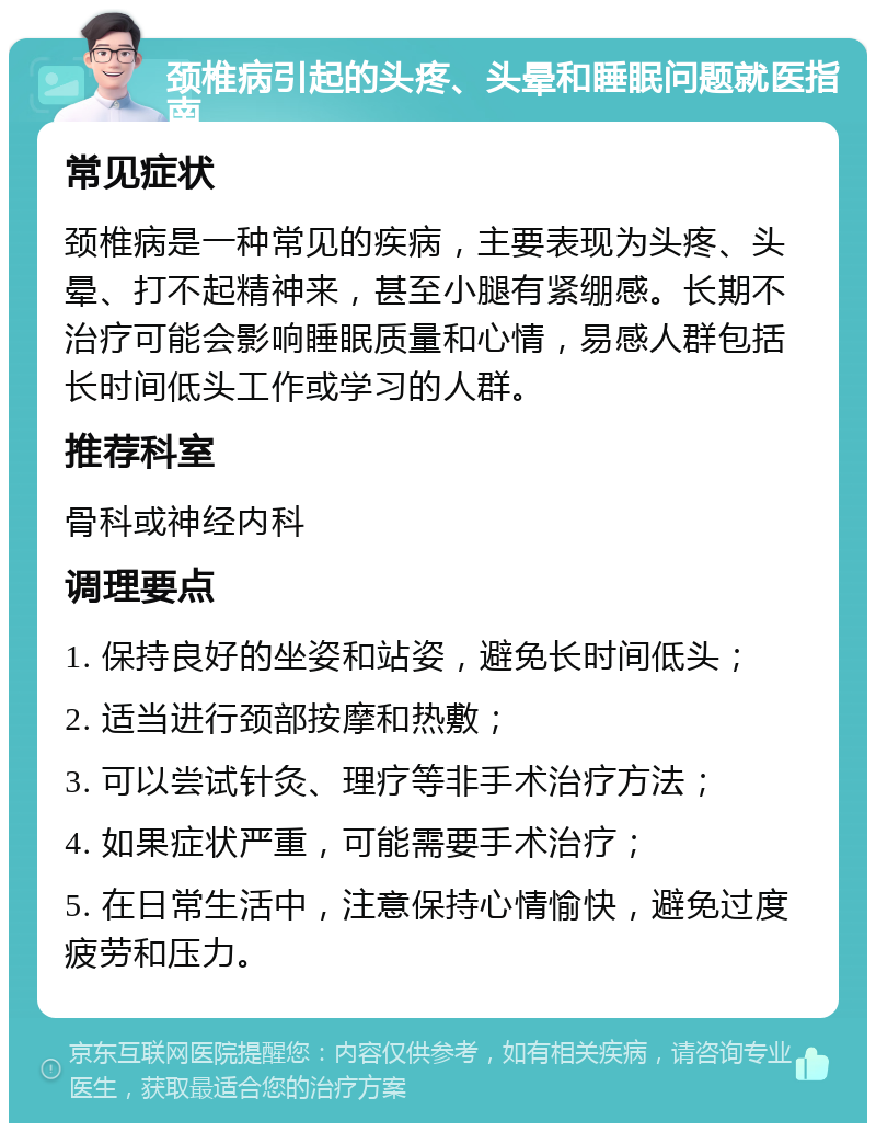 颈椎病引起的头疼、头晕和睡眠问题就医指南 常见症状 颈椎病是一种常见的疾病，主要表现为头疼、头晕、打不起精神来，甚至小腿有紧绷感。长期不治疗可能会影响睡眠质量和心情，易感人群包括长时间低头工作或学习的人群。 推荐科室 骨科或神经内科 调理要点 1. 保持良好的坐姿和站姿，避免长时间低头； 2. 适当进行颈部按摩和热敷； 3. 可以尝试针灸、理疗等非手术治疗方法； 4. 如果症状严重，可能需要手术治疗； 5. 在日常生活中，注意保持心情愉快，避免过度疲劳和压力。