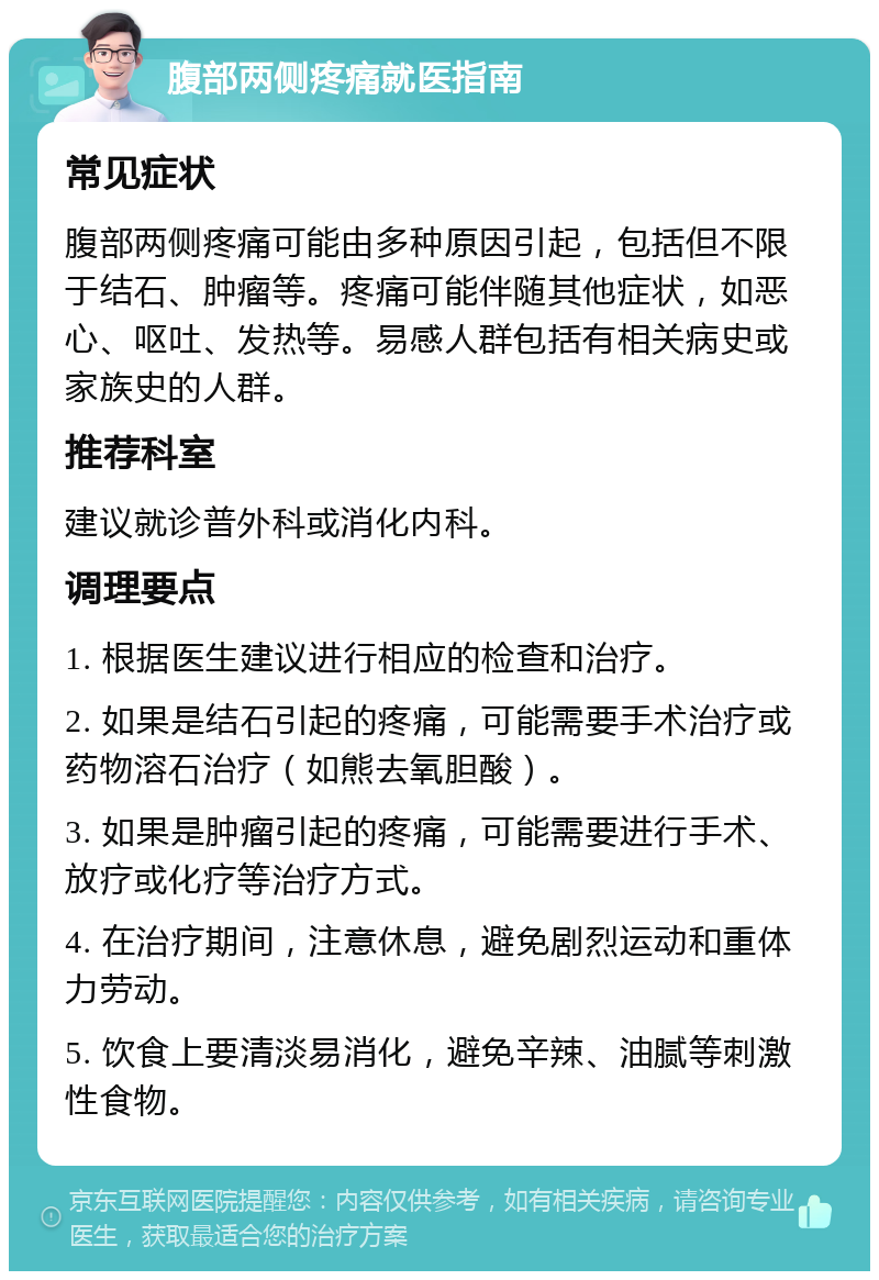 腹部两侧疼痛就医指南 常见症状 腹部两侧疼痛可能由多种原因引起，包括但不限于结石、肿瘤等。疼痛可能伴随其他症状，如恶心、呕吐、发热等。易感人群包括有相关病史或家族史的人群。 推荐科室 建议就诊普外科或消化内科。 调理要点 1. 根据医生建议进行相应的检查和治疗。 2. 如果是结石引起的疼痛，可能需要手术治疗或药物溶石治疗（如熊去氧胆酸）。 3. 如果是肿瘤引起的疼痛，可能需要进行手术、放疗或化疗等治疗方式。 4. 在治疗期间，注意休息，避免剧烈运动和重体力劳动。 5. 饮食上要清淡易消化，避免辛辣、油腻等刺激性食物。