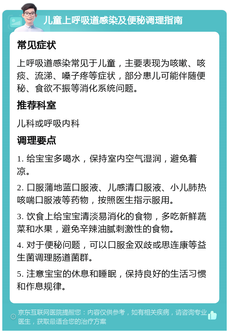 儿童上呼吸道感染及便秘调理指南 常见症状 上呼吸道感染常见于儿童，主要表现为咳嗽、咳痰、流涕、嗓子疼等症状，部分患儿可能伴随便秘、食欲不振等消化系统问题。 推荐科室 儿科或呼吸内科 调理要点 1. 给宝宝多喝水，保持室内空气湿润，避免着凉。 2. 口服蒲地蓝口服液、儿感清口服液、小儿肺热咳喘口服液等药物，按照医生指示服用。 3. 饮食上给宝宝清淡易消化的食物，多吃新鲜蔬菜和水果，避免辛辣油腻刺激性的食物。 4. 对于便秘问题，可以口服金双歧或思连康等益生菌调理肠道菌群。 5. 注意宝宝的休息和睡眠，保持良好的生活习惯和作息规律。