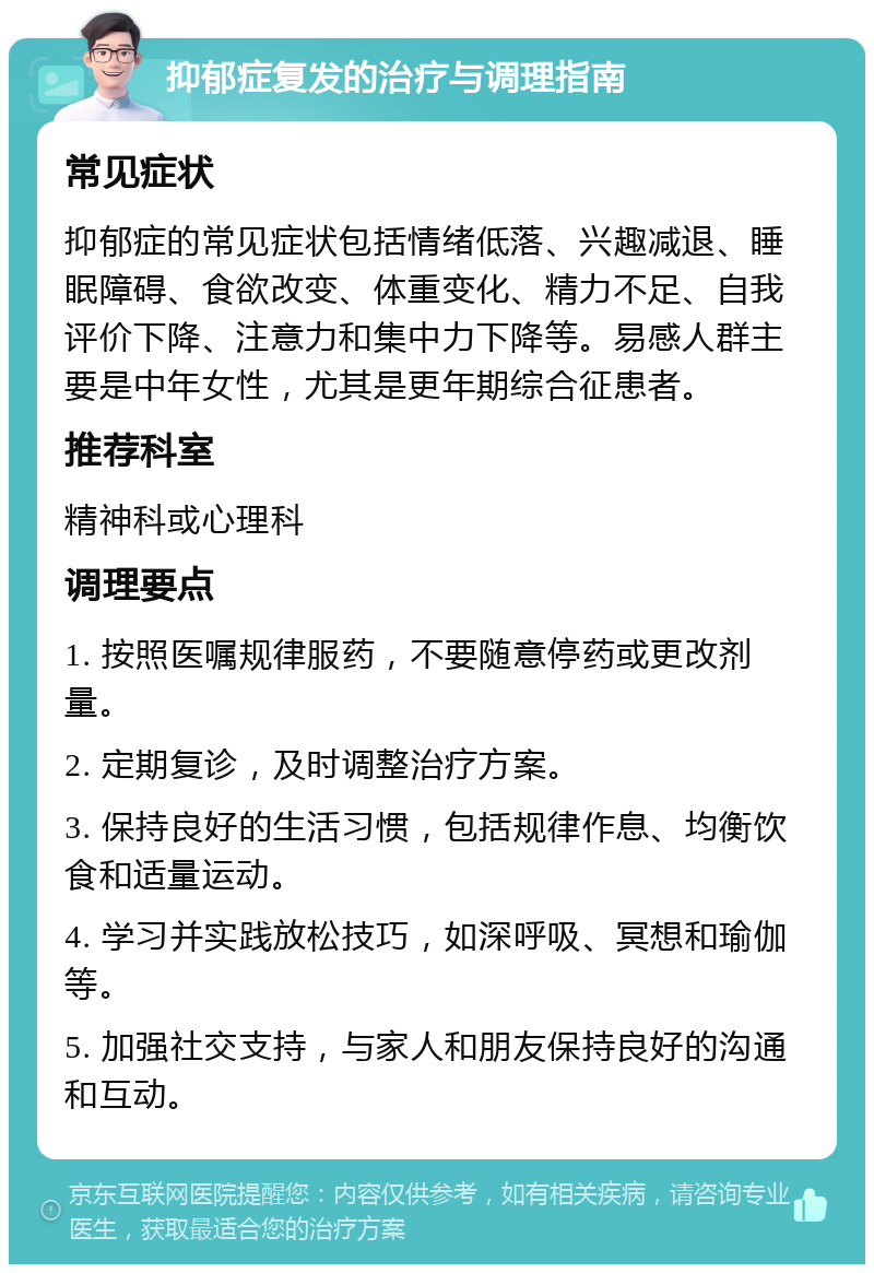 抑郁症复发的治疗与调理指南 常见症状 抑郁症的常见症状包括情绪低落、兴趣减退、睡眠障碍、食欲改变、体重变化、精力不足、自我评价下降、注意力和集中力下降等。易感人群主要是中年女性，尤其是更年期综合征患者。 推荐科室 精神科或心理科 调理要点 1. 按照医嘱规律服药，不要随意停药或更改剂量。 2. 定期复诊，及时调整治疗方案。 3. 保持良好的生活习惯，包括规律作息、均衡饮食和适量运动。 4. 学习并实践放松技巧，如深呼吸、冥想和瑜伽等。 5. 加强社交支持，与家人和朋友保持良好的沟通和互动。