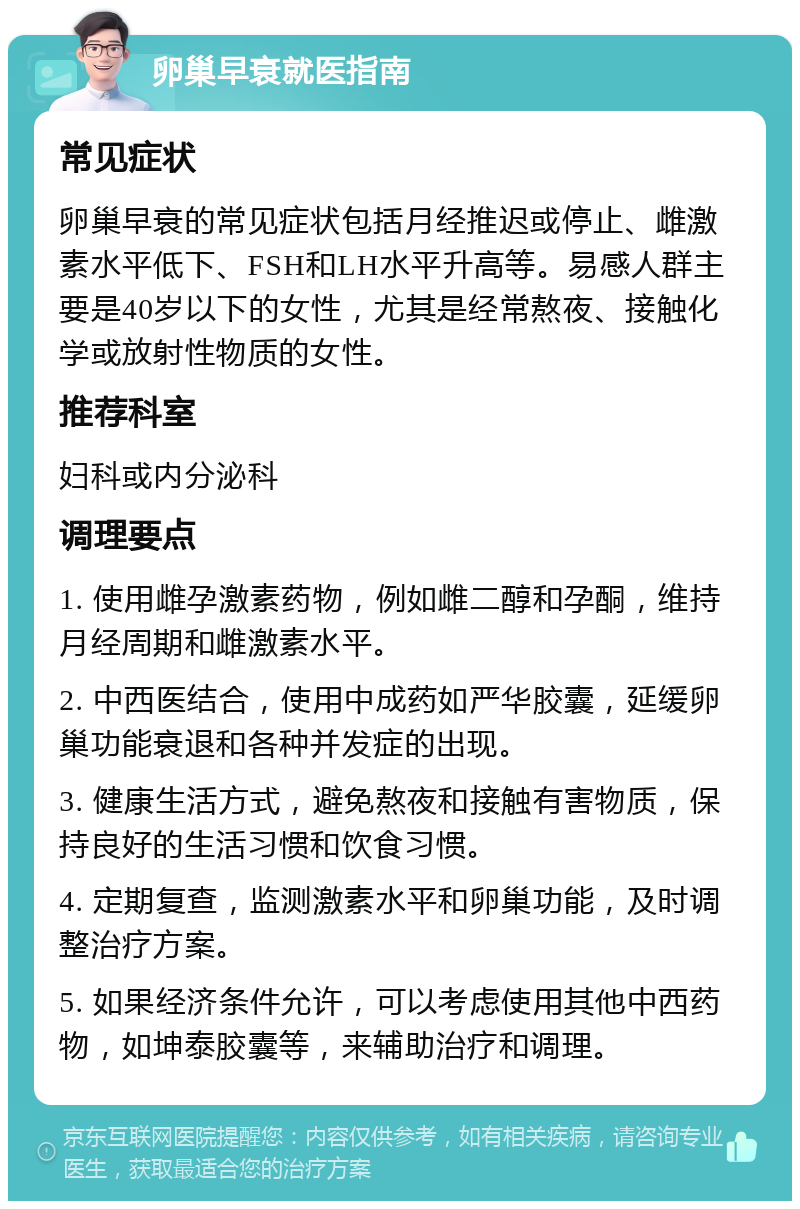 卵巢早衰就医指南 常见症状 卵巢早衰的常见症状包括月经推迟或停止、雌激素水平低下、FSH和LH水平升高等。易感人群主要是40岁以下的女性，尤其是经常熬夜、接触化学或放射性物质的女性。 推荐科室 妇科或内分泌科 调理要点 1. 使用雌孕激素药物，例如雌二醇和孕酮，维持月经周期和雌激素水平。 2. 中西医结合，使用中成药如严华胶囊，延缓卵巢功能衰退和各种并发症的出现。 3. 健康生活方式，避免熬夜和接触有害物质，保持良好的生活习惯和饮食习惯。 4. 定期复查，监测激素水平和卵巢功能，及时调整治疗方案。 5. 如果经济条件允许，可以考虑使用其他中西药物，如坤泰胶囊等，来辅助治疗和调理。