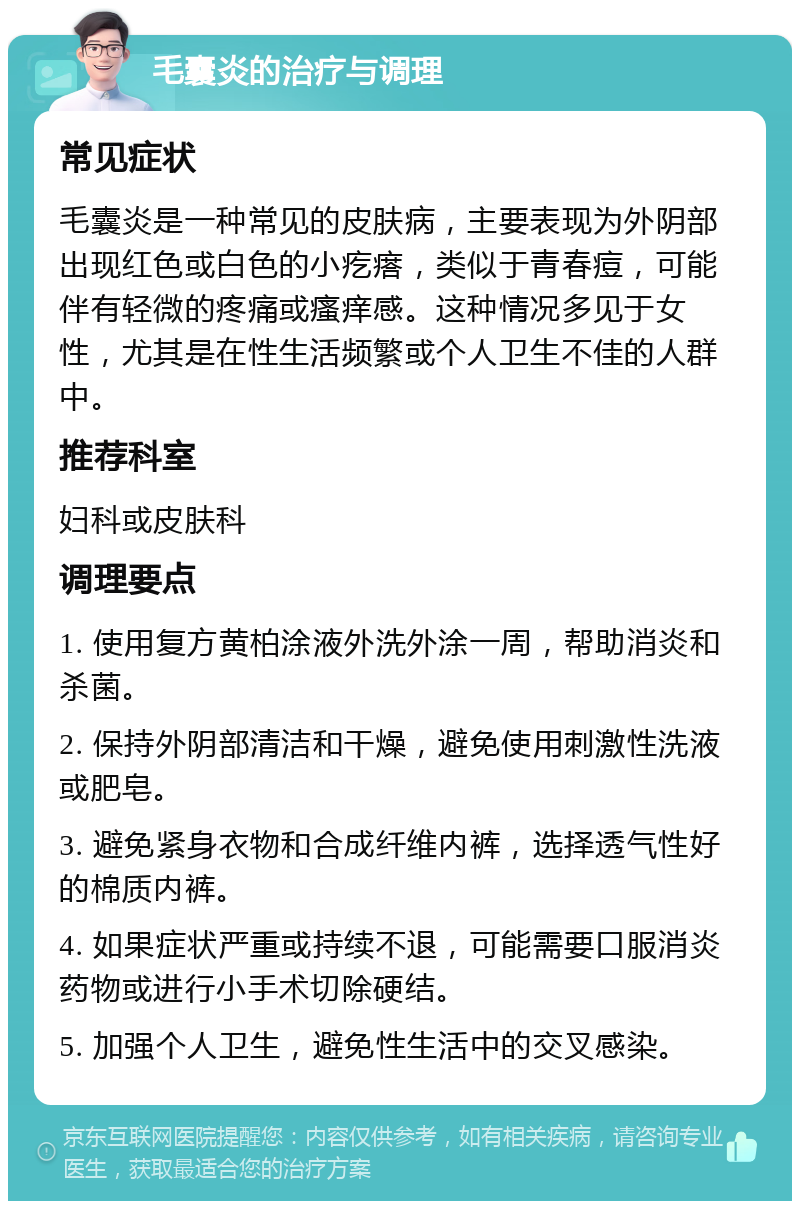 毛囊炎的治疗与调理 常见症状 毛囊炎是一种常见的皮肤病，主要表现为外阴部出现红色或白色的小疙瘩，类似于青春痘，可能伴有轻微的疼痛或瘙痒感。这种情况多见于女性，尤其是在性生活频繁或个人卫生不佳的人群中。 推荐科室 妇科或皮肤科 调理要点 1. 使用复方黄柏涂液外洗外涂一周，帮助消炎和杀菌。 2. 保持外阴部清洁和干燥，避免使用刺激性洗液或肥皂。 3. 避免紧身衣物和合成纤维内裤，选择透气性好的棉质内裤。 4. 如果症状严重或持续不退，可能需要口服消炎药物或进行小手术切除硬结。 5. 加强个人卫生，避免性生活中的交叉感染。