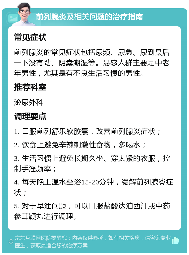 前列腺炎及相关问题的治疗指南 常见症状 前列腺炎的常见症状包括尿频、尿急、尿到最后一下没有劲、阴囊潮湿等。易感人群主要是中老年男性，尤其是有不良生活习惯的男性。 推荐科室 泌尿外科 调理要点 1. 口服前列舒乐软胶囊，改善前列腺炎症状； 2. 饮食上避免辛辣刺激性食物，多喝水； 3. 生活习惯上避免长期久坐、穿太紧的衣服，控制手淫频率； 4. 每天晚上温水坐浴15-20分钟，缓解前列腺炎症状； 5. 对于早泄问题，可以口服盐酸达泊西汀或中药参茸鞭丸进行调理。