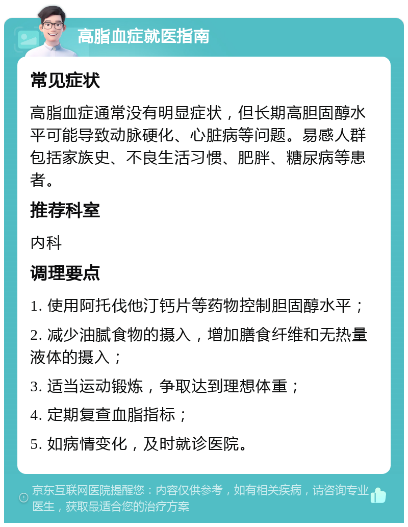 高脂血症就医指南 常见症状 高脂血症通常没有明显症状，但长期高胆固醇水平可能导致动脉硬化、心脏病等问题。易感人群包括家族史、不良生活习惯、肥胖、糖尿病等患者。 推荐科室 内科 调理要点 1. 使用阿托伐他汀钙片等药物控制胆固醇水平； 2. 减少油腻食物的摄入，增加膳食纤维和无热量液体的摄入； 3. 适当运动锻炼，争取达到理想体重； 4. 定期复查血脂指标； 5. 如病情变化，及时就诊医院。