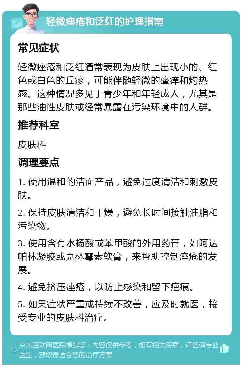 轻微痤疮和泛红的护理指南 常见症状 轻微痤疮和泛红通常表现为皮肤上出现小的、红色或白色的丘疹，可能伴随轻微的瘙痒和灼热感。这种情况多见于青少年和年轻成人，尤其是那些油性皮肤或经常暴露在污染环境中的人群。 推荐科室 皮肤科 调理要点 1. 使用温和的洁面产品，避免过度清洁和刺激皮肤。 2. 保持皮肤清洁和干燥，避免长时间接触油脂和污染物。 3. 使用含有水杨酸或苯甲酸的外用药膏，如阿达帕林凝胶或克林霉素软膏，来帮助控制痤疮的发展。 4. 避免挤压痤疮，以防止感染和留下疤痕。 5. 如果症状严重或持续不改善，应及时就医，接受专业的皮肤科治疗。