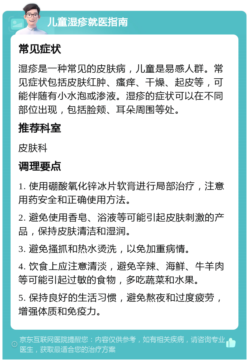 儿童湿疹就医指南 常见症状 湿疹是一种常见的皮肤病，儿童是易感人群。常见症状包括皮肤红肿、瘙痒、干燥、起皮等，可能伴随有小水泡或渗液。湿疹的症状可以在不同部位出现，包括脸颊、耳朵周围等处。 推荐科室 皮肤科 调理要点 1. 使用硼酸氧化锌冰片软膏进行局部治疗，注意用药安全和正确使用方法。 2. 避免使用香皂、浴液等可能引起皮肤刺激的产品，保持皮肤清洁和湿润。 3. 避免搔抓和热水烫洗，以免加重病情。 4. 饮食上应注意清淡，避免辛辣、海鲜、牛羊肉等可能引起过敏的食物，多吃蔬菜和水果。 5. 保持良好的生活习惯，避免熬夜和过度疲劳，增强体质和免疫力。