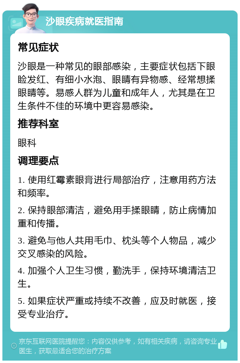 沙眼疾病就医指南 常见症状 沙眼是一种常见的眼部感染，主要症状包括下眼睑发红、有细小水泡、眼睛有异物感、经常想揉眼睛等。易感人群为儿童和成年人，尤其是在卫生条件不佳的环境中更容易感染。 推荐科室 眼科 调理要点 1. 使用红霉素眼膏进行局部治疗，注意用药方法和频率。 2. 保持眼部清洁，避免用手揉眼睛，防止病情加重和传播。 3. 避免与他人共用毛巾、枕头等个人物品，减少交叉感染的风险。 4. 加强个人卫生习惯，勤洗手，保持环境清洁卫生。 5. 如果症状严重或持续不改善，应及时就医，接受专业治疗。