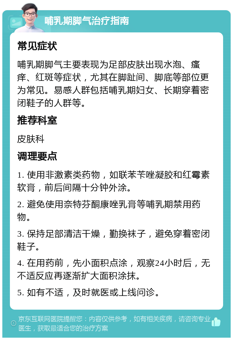 哺乳期脚气治疗指南 常见症状 哺乳期脚气主要表现为足部皮肤出现水泡、瘙痒、红斑等症状，尤其在脚趾间、脚底等部位更为常见。易感人群包括哺乳期妇女、长期穿着密闭鞋子的人群等。 推荐科室 皮肤科 调理要点 1. 使用非激素类药物，如联苯苄唑凝胶和红霉素软膏，前后间隔十分钟外涂。 2. 避免使用奈特芬酮康唑乳膏等哺乳期禁用药物。 3. 保持足部清洁干燥，勤换袜子，避免穿着密闭鞋子。 4. 在用药前，先小面积点涂，观察24小时后，无不适反应再逐渐扩大面积涂抹。 5. 如有不适，及时就医或上线问诊。