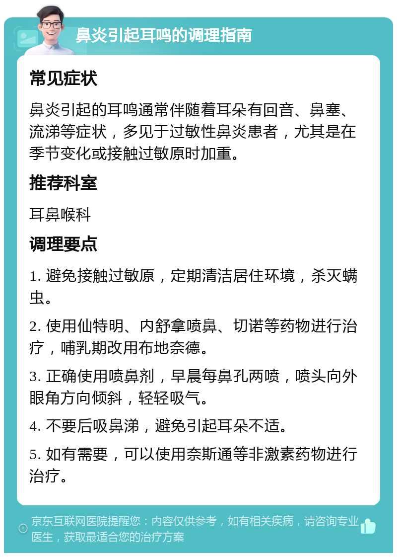 鼻炎引起耳鸣的调理指南 常见症状 鼻炎引起的耳鸣通常伴随着耳朵有回音、鼻塞、流涕等症状，多见于过敏性鼻炎患者，尤其是在季节变化或接触过敏原时加重。 推荐科室 耳鼻喉科 调理要点 1. 避免接触过敏原，定期清洁居住环境，杀灭螨虫。 2. 使用仙特明、内舒拿喷鼻、切诺等药物进行治疗，哺乳期改用布地奈德。 3. 正确使用喷鼻剂，早晨每鼻孔两喷，喷头向外眼角方向倾斜，轻轻吸气。 4. 不要后吸鼻涕，避免引起耳朵不适。 5. 如有需要，可以使用奈斯通等非激素药物进行治疗。