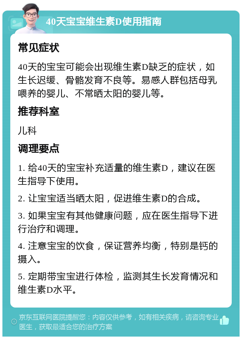 40天宝宝维生素D使用指南 常见症状 40天的宝宝可能会出现维生素D缺乏的症状，如生长迟缓、骨骼发育不良等。易感人群包括母乳喂养的婴儿、不常晒太阳的婴儿等。 推荐科室 儿科 调理要点 1. 给40天的宝宝补充适量的维生素D，建议在医生指导下使用。 2. 让宝宝适当晒太阳，促进维生素D的合成。 3. 如果宝宝有其他健康问题，应在医生指导下进行治疗和调理。 4. 注意宝宝的饮食，保证营养均衡，特别是钙的摄入。 5. 定期带宝宝进行体检，监测其生长发育情况和维生素D水平。