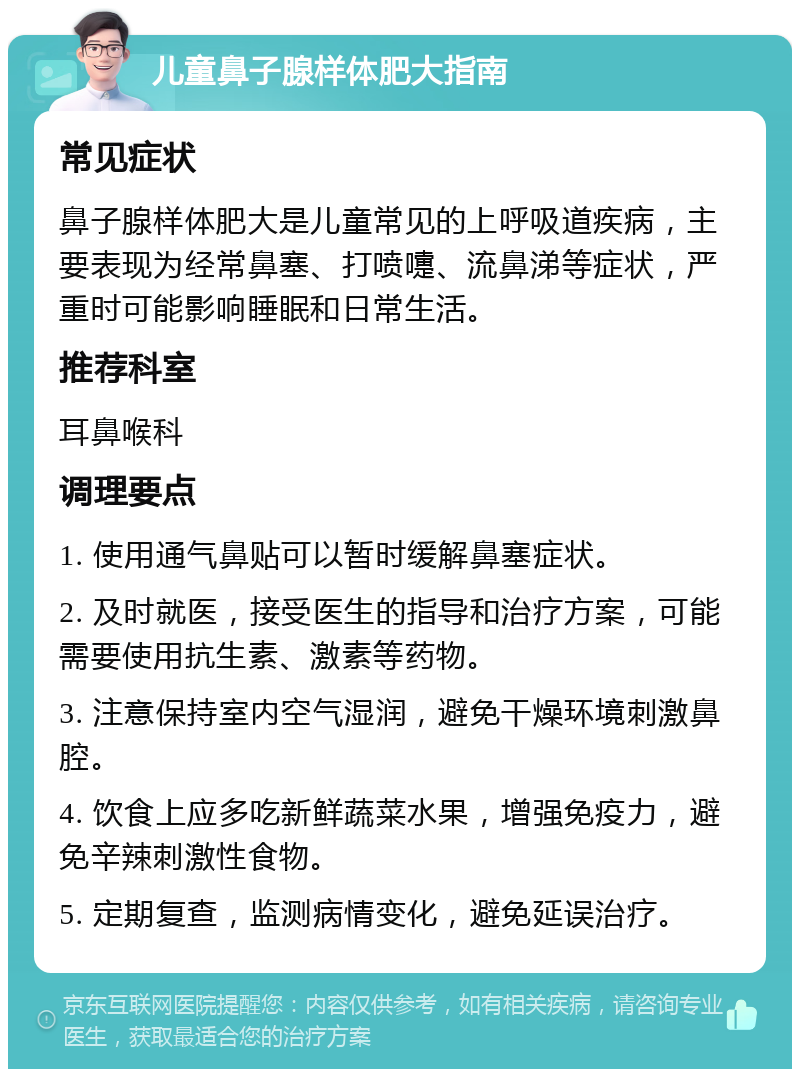 儿童鼻子腺样体肥大指南 常见症状 鼻子腺样体肥大是儿童常见的上呼吸道疾病，主要表现为经常鼻塞、打喷嚏、流鼻涕等症状，严重时可能影响睡眠和日常生活。 推荐科室 耳鼻喉科 调理要点 1. 使用通气鼻贴可以暂时缓解鼻塞症状。 2. 及时就医，接受医生的指导和治疗方案，可能需要使用抗生素、激素等药物。 3. 注意保持室内空气湿润，避免干燥环境刺激鼻腔。 4. 饮食上应多吃新鲜蔬菜水果，增强免疫力，避免辛辣刺激性食物。 5. 定期复查，监测病情变化，避免延误治疗。