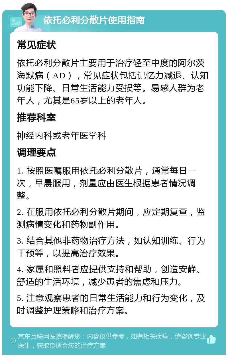 依托必利分散片使用指南 常见症状 依托必利分散片主要用于治疗轻至中度的阿尔茨海默病（AD），常见症状包括记忆力减退、认知功能下降、日常生活能力受损等。易感人群为老年人，尤其是65岁以上的老年人。 推荐科室 神经内科或老年医学科 调理要点 1. 按照医嘱服用依托必利分散片，通常每日一次，早晨服用，剂量应由医生根据患者情况调整。 2. 在服用依托必利分散片期间，应定期复查，监测病情变化和药物副作用。 3. 结合其他非药物治疗方法，如认知训练、行为干预等，以提高治疗效果。 4. 家属和照料者应提供支持和帮助，创造安静、舒适的生活环境，减少患者的焦虑和压力。 5. 注意观察患者的日常生活能力和行为变化，及时调整护理策略和治疗方案。