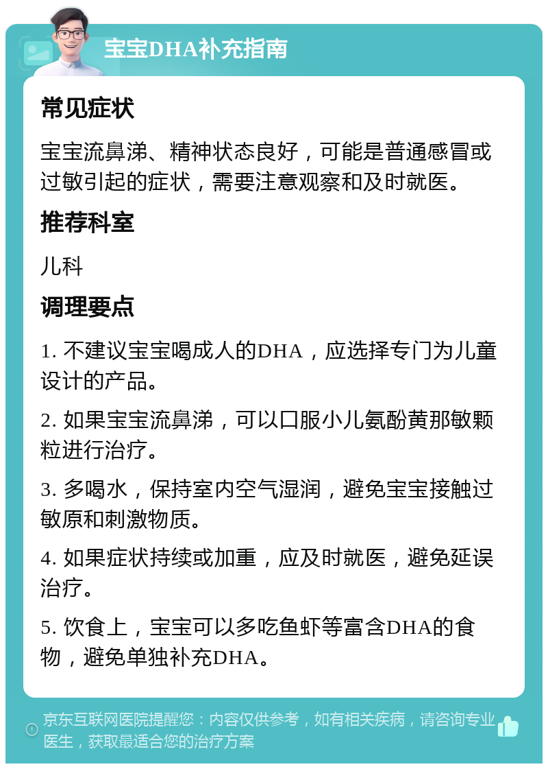 宝宝DHA补充指南 常见症状 宝宝流鼻涕、精神状态良好，可能是普通感冒或过敏引起的症状，需要注意观察和及时就医。 推荐科室 儿科 调理要点 1. 不建议宝宝喝成人的DHA，应选择专门为儿童设计的产品。 2. 如果宝宝流鼻涕，可以口服小儿氨酚黄那敏颗粒进行治疗。 3. 多喝水，保持室内空气湿润，避免宝宝接触过敏原和刺激物质。 4. 如果症状持续或加重，应及时就医，避免延误治疗。 5. 饮食上，宝宝可以多吃鱼虾等富含DHA的食物，避免单独补充DHA。