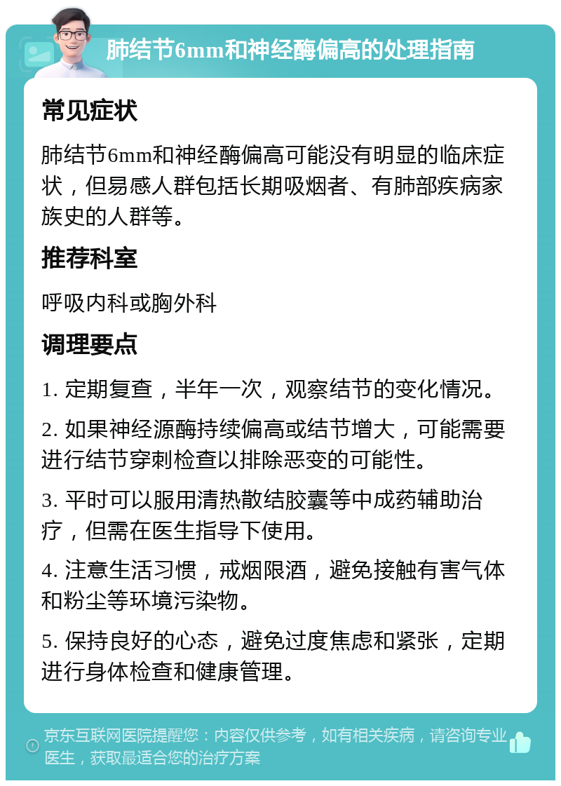 肺结节6mm和神经酶偏高的处理指南 常见症状 肺结节6mm和神经酶偏高可能没有明显的临床症状，但易感人群包括长期吸烟者、有肺部疾病家族史的人群等。 推荐科室 呼吸内科或胸外科 调理要点 1. 定期复查，半年一次，观察结节的变化情况。 2. 如果神经源酶持续偏高或结节增大，可能需要进行结节穿刺检查以排除恶变的可能性。 3. 平时可以服用清热散结胶囊等中成药辅助治疗，但需在医生指导下使用。 4. 注意生活习惯，戒烟限酒，避免接触有害气体和粉尘等环境污染物。 5. 保持良好的心态，避免过度焦虑和紧张，定期进行身体检查和健康管理。